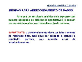 REGRAS PARA ARREDONDAMENTO DE DADOS
Química Analítica Clássica
Para que um resultado analítico seja expresso com
número adequado de algarismos significativos, é comum
ser necessário realizar o arredondamento do número.
IMPORTANTE: o arredondamento deve ser feito somente
no resultado final. Não deve ser aplicado a cálculos e
resultados parciais, pois acarreta erros de
arredondamentos.
 