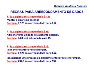 Química Analítica Clássica
1. Se o dígito a ser arredondado é < 5:
Manter o algarismo anterior
Exemplo: 0,523 será arredondado para 0,52.
2. Se o dígito a ser arredondado é >5:
Adicionar uma unidade ao algarismo anterior.
Exemplo: 44,8 será adicionado para 45.
3. Se o dígito a ser arredondado é =5:
a) manter o anterior se ele for par.
Exemplo: 0,525 será arredondado para 0,52.
b) adicionar uma unidade ao algarismo anterior se ele for ímpar.
Exemplo: 237,5 será arredondado para 238.
REGRAS PARA ARREDONDAMENTO DE DADOS
 