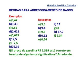 Química Analítica Clássica
Exemplos
a)9,47
b)9,43
c)9,55
d)0,625
e)0,635
f)12,5
g) 7,5
h)26,95
i)O preço da gasolina R$ 2,339 está correto em
termos de algarismos significativos? Arredonde.
REGRAS PARA ARREDONDAMENTO DE DADOS
a) 9,5
b)9,4
c) 9,6
d)0,62
e) 0,64
f) 12
g) 8
h) 27,0
i) 2,34
Respostas
 