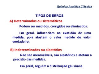 TIPOS DE ERROS
Química Analítica Clássica
A) Determinados ou sistemáticos
Podem ser medidos, corrigidos ou eliminados.
Em geral, influenciam na exatidão de uma
medida, pois afastam o valor medido do valor
verdadeiro.
B) Indeterminados ou aleatórios
Não são mensuráveis, são aleatórios e afetam a
precisão das medidas.
Em geral, seguem a distribuição gaussiana.
 