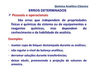 ERROS DETERMINADOS
Química Analítica Clássica
 Pessoais e operacionais
São erros que independem de propriedades
físicas e químicas do sistema ou de equipamentos e
reagentes químicos, mas dependem do
conhecimento e da habilidade do analista.
Exemplos:
- manter copo de béquer destampado durante as análises;
- não regular o nível da balança analítica;
- derramar soluções durante transferências;
- deixar ebulir, promovendo a projeção de volumes da
amostra.
 