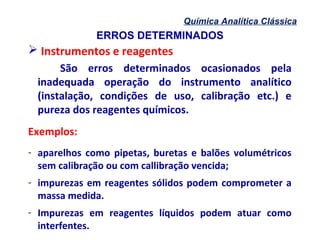 ERROS DETERMINADOS
Química Analítica Clássica
 Instrumentos e reagentes
São erros determinados ocasionados pela
inadequada operação do instrumento analítico
(instalação, condições de uso, calibração etc.) e
pureza dos reagentes químicos.
Exemplos:
- aparelhos como pipetas, buretas e balões volumétricos
sem calibração ou com callibração vencida;
- impurezas em reagentes sólidos podem comprometer a
massa medida.
- Impurezas em reagentes líquidos podem atuar como
interfentes.
 