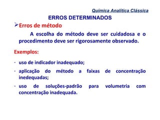 ERROS DETERMINADOS
Química Analítica Clássica
Erros de método
A escolha do método deve ser cuidadosa e o
procedimento deve ser rigorosamente observado.
Exemplos:
- uso de indicador inadequado;
- aplicação do método a faixas de concentração
inedequadas;
- uso de soluções-padrão para volumetria com
concentração inadequada.
 