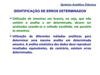 IDENTIFICAÇÃO DE ERROS DETERMINADOS
Química Analítica Clássica
Utilização de amostras em branco, ou seja, que não
contêm o analito a ser determinado, devem ser
analisadas usando-se o método escolhido, em paralelo
às amostras.
Utilização de diferentes métodos analíticos para
determinar uma mesmo analito em determinada
amostra. A análise estatística dos dados deve reproduzir
resultados equivalentes, do contrário, existem erros
determinados.
 