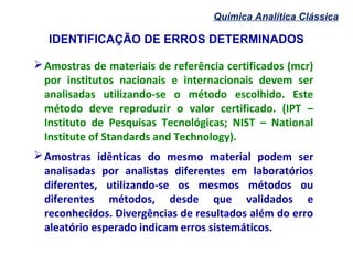 IDENTIFICAÇÃO DE ERROS DETERMINADOS
Química Analítica Clássica
Amostras de materiais de referência certificados (mcr)
por institutos nacionais e internacionais devem ser
analisadas utilizando-se o método escolhido. Este
método deve reproduzir o valor certificado. (IPT –
Instituto de Pesquisas Tecnológicas; NIST – National
Institute of Standards and Technology).
Amostras idênticas do mesmo material podem ser
analisadas por analistas diferentes em laboratórios
diferentes, utilizando-se os mesmos métodos ou
diferentes métodos, desde que validados e
reconhecidos. Divergências de resultados além do erro
aleatório esperado indicam erros sistemáticos.
 