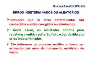ERROS INDETERMINADOS OU ALEATÓRIOS
Química Analítica Clássica
Considere que os erros determinados são
conhecidos e estão corrigidos ou eliminados.
 Ainda assim, os resultados obtidos para
repetidas medidas sofrerão flutuações devido aos
erros indeterminados.
 São intrínsecos ao processo analítico e devem ser
estimados por meio do tratamento estatístico de
dados.
 