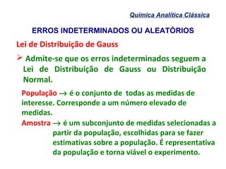 ERROS INDETERMINADOS OU ALEATÓRIOS
Química Analítica Clássica
Lei de Distribuição de Gauss
 Admite-se que os erros indeterminados seguem a
Lei de Distribuição de Gauss ou Distribuição
Normal.
População → é o conjunto de todas as medidas de
interesse. Corresponde a um número elevado de
medidas.
Amostra → é um subconjunto de medidas selecionadas a
partir da população, escolhidas para se fazer
estimativas sobre a população. É representativa
da população e torna viável o experimento.
 