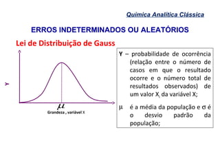ERROS INDETERMINADOS OU ALEATÓRIOS
Química Analítica Clássica
Lei de Distribuição de Gauss
Y – probabilidade de ocorrência
(relação entre o número de
casos em que o resultado
ocorre e o número total de
resultados observados) de
um valor Xi da variável X;
µ é a média da população e σ é
o desvio padrão da
população;
Y
µ
,
−iX
Desvio
µ
σ
-3 3-2 2-1 10
Grandeza , variável X
, µ−iDesvio X
0
 