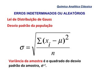 ERROS INDETERMINADOS OU ALEATÓRIOS
Química Analítica Clássica
Lei de Distribuição de GaussLei de Distribuição de Gauss
Desvio padrão da população
n
i
x∑ −
=
2)( µ
σ
Variância da amostra é o quadrado do desvio
padrão da amostra, σ 2
.
 