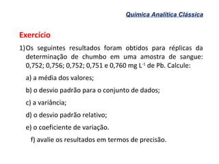 Química Analítica Clássica
Exercício
1)Os seguintes resultados foram obtidos para réplicas da
determinação de chumbo em uma amostra de sangue:
0,752; 0,756; 0,752; 0,751 e 0,760 mg L-1
de Pb. Calcule:
a) a média dos valores;
b) o desvio padrão para o conjunto de dados;
c) a variância;
d) o desvio padrão relativo;
e) o coeficiente de variação.
f) avalie os resultados em termos de precisão.
 