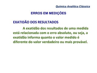 ERROS EM MEDIÇÕES
Química Analítica Clássica
EXATIDÃO DOS RESULTADOS
A exatidão dos resultados de uma medida
está relacionada com o erro absoluto, ou seja, a
exatidão informa quanto o valor medido é
diferente do valor verdadeiro ou mais provável.
 