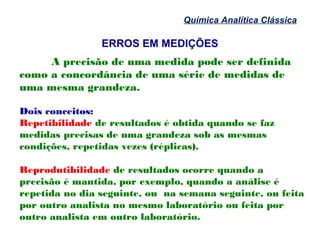 ERROS EM MEDIÇÕES
Química Analítica Clássica
A precisão de uma medida pode ser definida
como a concordância de uma série de medidas de
uma mesma grandeza.
Dois conceitos:
Repetibilidade de resultados é obtida quando se faz
medidas precisas de uma grandeza sob as mesmas
condições, repetidas vezes (réplicas).
Reprodutibilidade de resultados ocorre quando a
precisão é mantida, por exemplo, quando a análise é
repetida no dia seguinte, ou na semana seguinte, ou feita
por outro analista no mesmo laboratório ou feita por
outro analista em outro laboratório.
 
