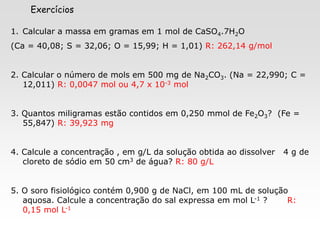 X SAIR
Exercícios
1. Calcular a massa em gramas em 1 mol de CaSO4.7H2O
(Ca = 40,08; S = 32,06; O = 15,99; H = 1,01) R: 262,14 g/mol
2. Calcular o número de mols em 500 mg de Na2CO3. (Na = 22,990; C =
12,011) R: 0,0047 mol ou 4,7 x 10-3 mol
3. Quantos miligramas estão contidos em 0,250 mmol de Fe2O3? (Fe =
55,847) R: 39,923 mg
4. Calcule a concentração , em g/L da solução obtida ao dissolver 4 g de
cloreto de sódio em 50 cm3 de água? R: 80 g/L
5. O soro fisiológico contém 0,900 g de NaCl, em 100 mL de solução
aquosa. Calcule a concentração do sal expressa em mol L-1 ? R:
0,15 mol L-1
 