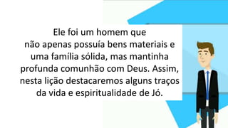 Ele foi um homem que
não apenas possuía bens materiais e
uma família sólida, mas mantinha
profunda comunhão com Deus. Assim,
nesta lição destacaremos alguns traços
da vida e espiritualidade de Jó.
 