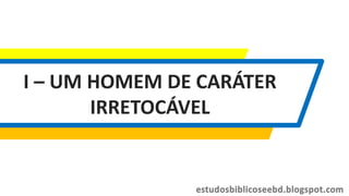 I – UM HOMEM DE CARÁTER
IRRETOCÁVEL
 