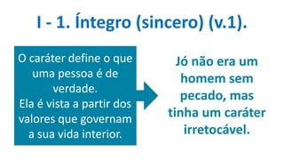 Jó não era um
homem sem
pecado, mas
tinha um caráter
irretocável.
I - 1. Íntegro (sincero) (v.1).
O caráter define o que
uma pessoa é de
verdade.
Ela é vista a partir dos
valores que governam
a sua vida interior.
 