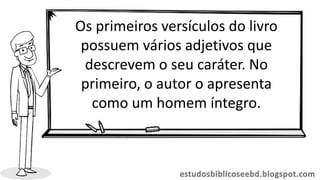 Os primeiros versículos do livro
possuem vários adjetivos que
descrevem o seu caráter. No
primeiro, o autor o apresenta
como um homem íntegro.
 