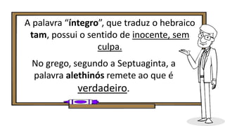 A palavra “íntegro”, que traduz o hebraico
tam, possui o sentido de inocente, sem
culpa.
No grego, segundo a Septuaginta, a
palavra alethinós remete ao que é
verdadeiro.
 