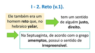 Ele também era um
homem reto que, no
hebraico yašar,
tem um sentido
de alguém justo,
direito.
Na Septuaginta, de acordo com o grego
amemptos, possui o sentido de
irrepreensível.
I - 2. Reto (v.1).
 
