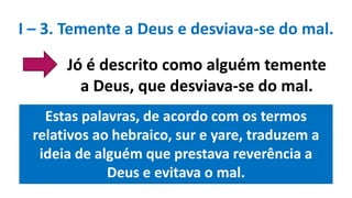 Estas palavras, de acordo com os termos
relativos ao hebraico, sur e yare, traduzem a
ideia de alguém que prestava reverência a
Deus e evitava o mal.
Jó é descrito como alguém temente
a Deus, que desviava-se do mal.
I – 3. Temente a Deus e desviava-se do mal.
 