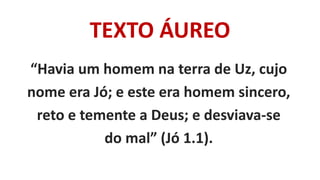 TEXTO ÁUREO
“Havia um homem na terra de Uz, cujo
nome era Jó; e este era homem sincero,
reto e temente a Deus; e desviava-se
do mal” (Jó 1.1).
 