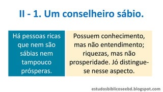 Há pessoas ricas
que nem são
sábias nem
tampouco
prósperas.
Possuem conhecimento,
mas não entendimento;
riquezas, mas não
prosperidade. Jó distingue-
se nesse aspecto.
II - 1. Um conselheiro sábio.
 