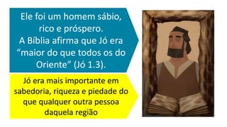 Jó era mais importante em
sabedoria, riqueza e piedade do
que qualquer outra pessoa
daquela região
Ele foi um homem sábio,
rico e próspero.
A Bíblia afirma que Jó era
“maior do que todos os do
Oriente” (Jó 1.3).
 