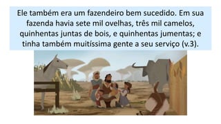 Ele também era um fazendeiro bem sucedido. Em sua
fazenda havia sete mil ovelhas, três mil camelos,
quinhentas juntas de bois, e quinhentas jumentas; e
tinha também muitíssima gente a seu serviço (v.3).
 