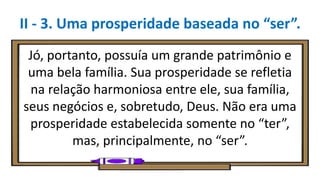 Jó, portanto, possuía um grande patrimônio e
uma bela família. Sua prosperidade se refletia
na relação harmoniosa entre ele, sua família,
seus negócios e, sobretudo, Deus. Não era uma
prosperidade estabelecida somente no “ter”,
mas, principalmente, no “ser”.
II - 3. Uma prosperidade baseada no “ser”.
 