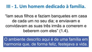 “Iam seus filhos e faziam banquetes em casa
de cada um no seu dia; e enviavam e
convidavam as suas três irmãs a comerem e
beberem com eles” (1.4).
O ambiente descrito aqui é de uma família em
harmonia que, de forma feliz, festejava a vida.
III - 1. Um homem dedicado à família.
 