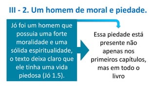 III - 2. Um homem de moral e piedade.
Jó foi um homem que
possuia uma forte
moralidade e uma
sólida espiritualidade,
o texto deixa claro que
ele tinha uma vida
piedosa (Jó 1.5).
Essa piedade está
presente não
apenas nos
primeiros capítulos,
mas em todo o
livro
 