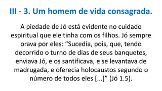 A piedade de Jó está evidente no cuidado
espiritual que ele tinha com os filhos. Jó sempre
orava por eles: “Sucedia, pois, que, tendo
decorrido o turno de dias de seus banquetes,
enviava Jó, e os santificava, e se levantava de
madrugada, e oferecia holocaustos segundo o
número de todos eles [...]” (Jó 1.5).
III - 3. Um homem de vida consagrada.
 