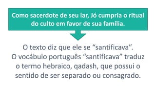 O texto diz que ele se “santificava”.
O vocábulo português “santificava” traduz
o termo hebraico, qadash, que possui o
sentido de ser separado ou consagrado.
Como sacerdote de seu lar, Jó cumpria o ritual
do culto em favor de sua família.
 