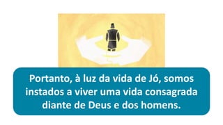Portanto, à luz da vida de Jó, somos
instados a viver uma vida consagrada
diante de Deus e dos homens.
 