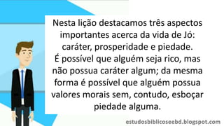 Nesta lição destacamos três aspectos
importantes acerca da vida de Jó:
caráter, prosperidade e piedade.
É possível que alguém seja rico, mas
não possua caráter algum; da mesma
forma é possível que alguém possua
valores morais sem, contudo, esboçar
piedade alguma.
 