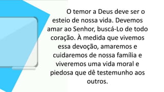O temor a Deus deve ser o
esteio de nossa vida. Devemos
amar ao Senhor, buscá-Lo de todo
coração. À medida que vivemos
essa devoção, amaremos e
cuidaremos de nossa família e
viveremos uma vida moral e
piedosa que dê testemunho aos
outros.
 