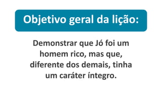 Objetivo geral da lição:
Demonstrar que Jó foi um
homem rico, mas que,
diferente dos demais, tinha
um caráter íntegro.
 