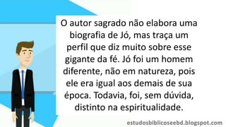 O autor sagrado não elabora uma
biografia de Jó, mas traça um
perfil que diz muito sobre esse
gigante da fé. Jó foi um homem
diferente, não em natureza, pois
ele era igual aos demais de sua
época. Todavia, foi, sem dúvida,
distinto na espiritualidade.
 