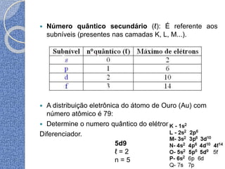  Número quântico secundário (ℓ): É referente aos
subníveis (presentes nas camadas K, L, M...).
 A distribuição eletrônica do átomo de Ouro (Au) com
número atômico é 79:
 Determine o numero quântico do elétron
Diferenciador.
5d9
ℓ = 2
n = 5
 