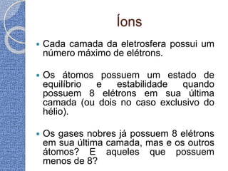 Íons
 Cada camada da eletrosfera possui um
número máximo de elétrons.
 Os átomos possuem um estado de
equilíbrio e estabilidade quando
possuem 8 elétrons em sua última
camada (ou dois no caso exclusivo do
hélio).
 Os gases nobres já possuem 8 elétrons
em sua última camada, mas e os outros
átomos? E aqueles que possuem
menos de 8?
 
