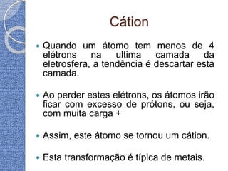 Cátion
 Quando um átomo tem menos de 4
elétrons na ultima camada da
eletrosfera, a tendência é descartar esta
camada.
 Ao perder estes elétrons, os átomos irão
ficar com excesso de prótons, ou seja,
com muita carga +
 Assim, este átomo se tornou um cátion.
 Esta transformação é típica de metais.
 