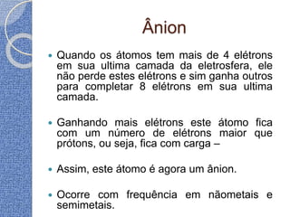 Ânion
 Quando os átomos tem mais de 4 elétrons
em sua ultima camada da eletrosfera, ele
não perde estes elétrons e sim ganha outros
para completar 8 elétrons em sua ultima
camada.
 Ganhando mais elétrons este átomo fica
com um número de elétrons maior que
prótons, ou seja, fica com carga –
 Assim, este átomo é agora um ânion.
 Ocorre com frequência em nãometais e
semimetais.
 