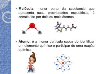  Molécula: menor parte da substancia que
apresenta suas propriedades específicas, é
constituída por dois ou mais átomos
 Átomo: é a menor partícula capaz de identificar
um elemento químico e participar de uma reação
química.
 