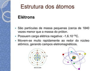 Estrutura dos átomos
Elétrons
 São partículas de massa pequenas (cerca de 1840
vezes menor que a massa do próton.
 Possuem carga elétrica negativa: -1,6.10-19C.
 Movem-se muito rapidamente ao redor do núcleo
atômico, gerando campos eletromagnéticos.
 