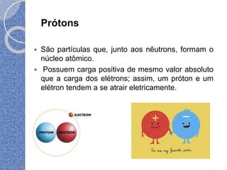 Prótons
 São partículas que, junto aos nêutrons, formam o
núcleo atômico.
 Possuem carga positiva de mesmo valor absoluto
que a carga dos elétrons; assim, um próton e um
elétron tendem a se atrair eletricamente.
 