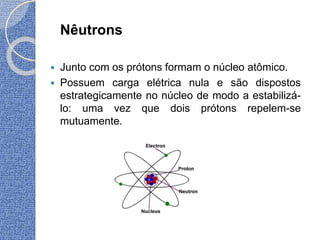 Nêutrons
 Junto com os prótons formam o núcleo atômico.
 Possuem carga elétrica nula e são dispostos
estrategicamente no núcleo de modo a estabilizá-
lo: uma vez que dois prótons repelem-se
mutuamente.
 
