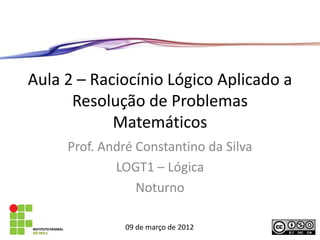 Aula 2 – Raciocínio Lógico Aplicado a
      Resolução de Problemas
            Matemáticos
     Prof. André Constantino da Silva
             LOGT1 – Lógica
                 Noturno

               09 de março de 2012
 