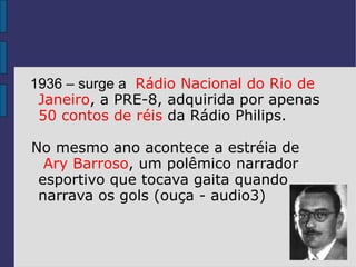 1936 – surge a Rádio Nacional do Rio de
 Janeiro, a PRE-8, adquirida por apenas
 50 contos de réis da Rádio Philips.

No mesmo ano acontece a estréia de
  Ary Barroso, um polêmico narrador
 esportivo que tocava gaita quando
 narrava os gols (ouça - audio3)
 