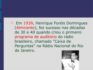➲    Em 1939, Henrique Foréis Domingues
    (Almirante), fez sucesso nas décadas
    de 30 e 40 quando criou o primeiro
    programa de auditório do rádio
    brasileiro, chamado "Caixa de
    Perguntas" na Rádio Nacional do Rio
    de Janeiro.
 