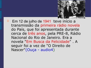 ➲    Em 12 de julho de 1941 teve início a
    transmissão da primeira rádio novela
    do País, que foi apresentada durante
    cerca de três anos, pela PRE-8, Rádio
    Nacional do Rio de Janeiro. Era a
    novela "Em Busca da Felicidade" . A
    seguir foi a vez de "O Direito de
    Nascer"(Ouça - audio4)
 